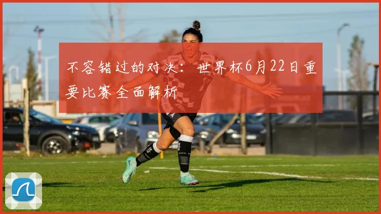 不容错过的对决：世界杯6月22日重要比赛全面解析