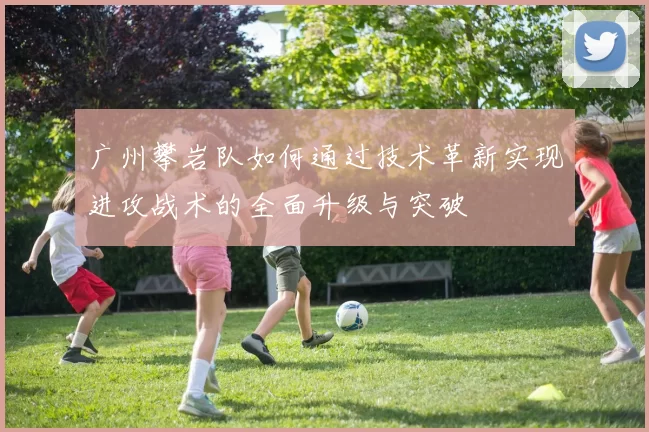 广州攀岩队如何通过技术革新实现进攻战术的全面升级与突破