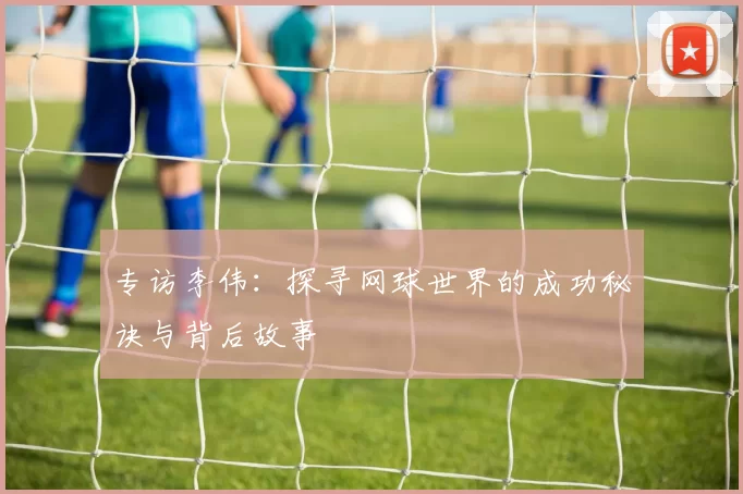 专访李伟：探寻网球世界的成功秘诀与背后故事
