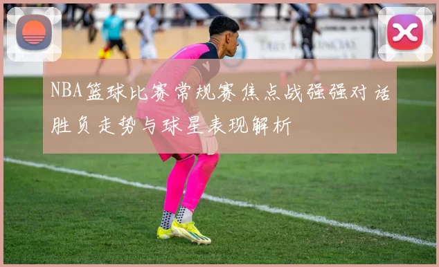 NBA篮球比赛常规赛焦点战强强对话胜负走势与球星表现解析