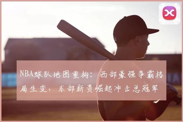 NBA球队地图重构：西部豪强争霸格局生变，东部新贵崛起冲击总冠军
