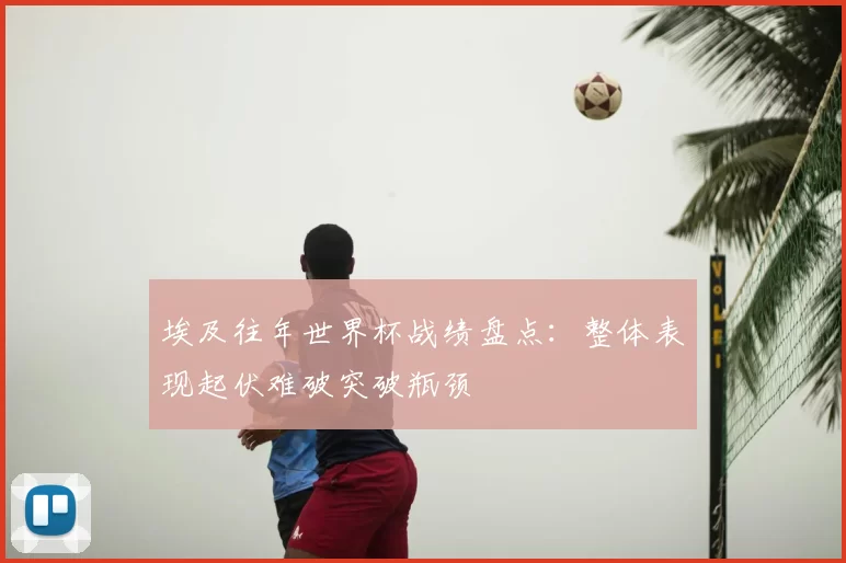 埃及往年世界杯战绩盘点:整体表现起伏难破突破瓶颈
