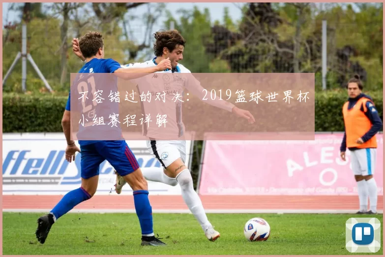 不容错过的对决:2019篮球世界杯小组赛程详解
