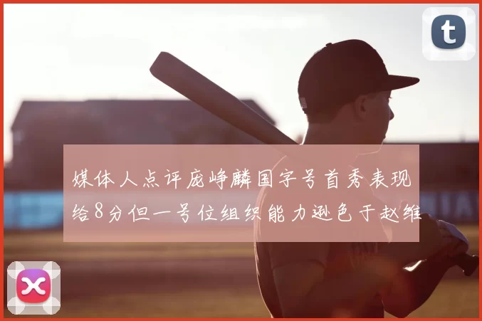 媒体人点评庞峥麟国字号首秀表现给8分但一号位组织能力逊色于赵维伦