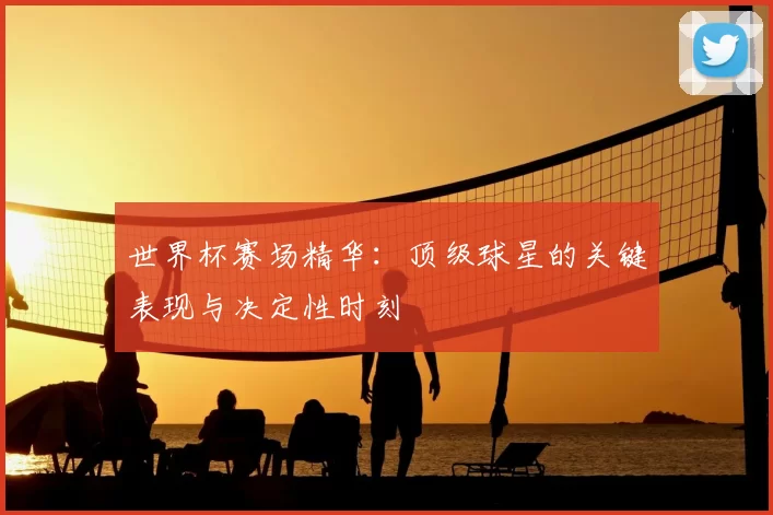 世界杯赛场精华:顶级球星的关键表现与决定性时刻