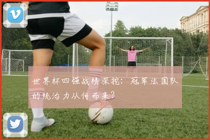 世界杯四强战绩深挖:冠军法国队的统治力从何而来?