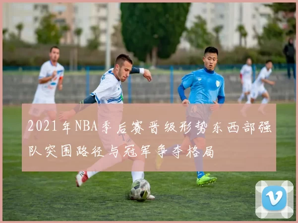 2021年NBA季后赛晋级形势东西部强队突围路径与冠军争夺格局