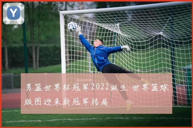 男篮世界杯冠军2022诞生 世界篮球版图迎来新冠军格局
