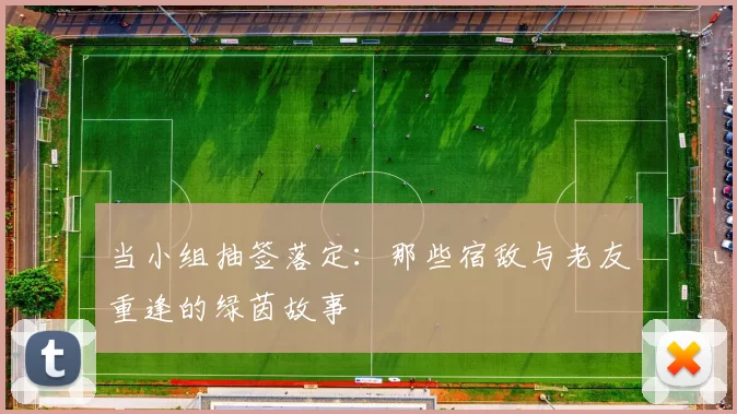 当小组抽签落定：那些宿敌与老友重逢的绿茵故事