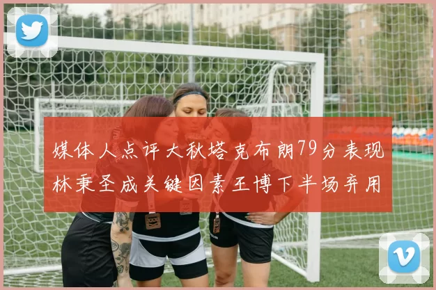 媒体人点评大秋塔克布朗79分表现林秉圣成关键因素王博下半场弃用孙铭徽引发热议