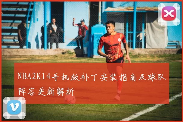 NBA2K14手机版补丁安装指南及球队阵容更新解析