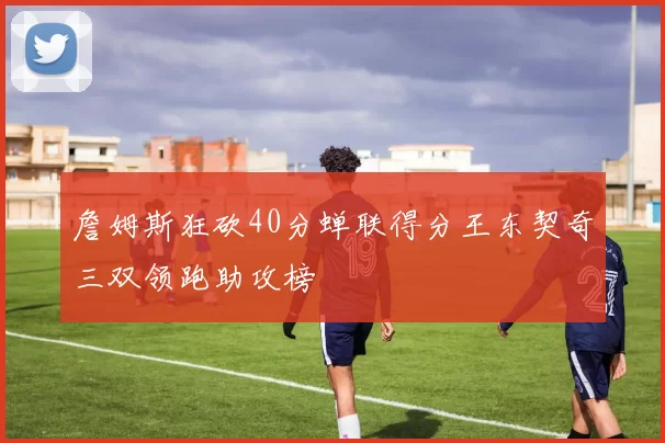 詹姆斯狂砍40分蝉联得分王东契奇三双领跑助攻榜