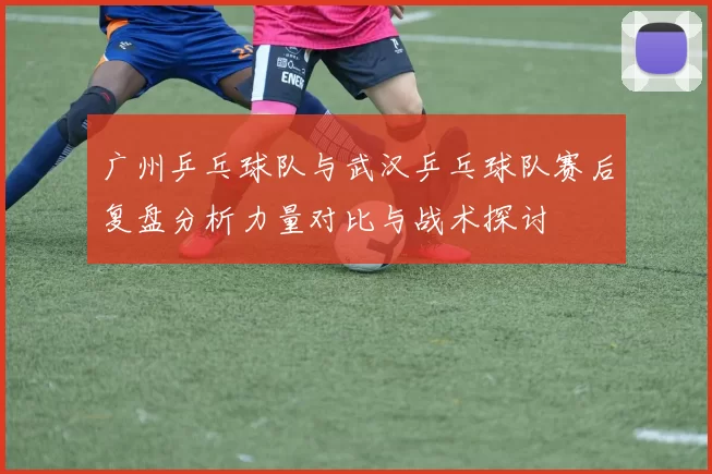 广州乒乓球队与武汉乒乓球队赛后复盘分析力量对比与战术探讨