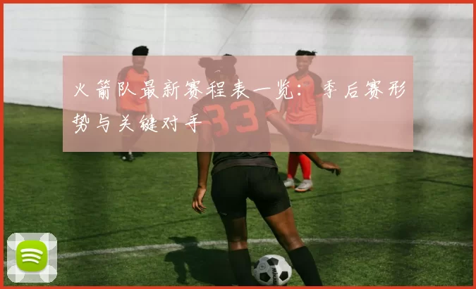 火箭队最新赛程表一览:季后赛形势与关键对手