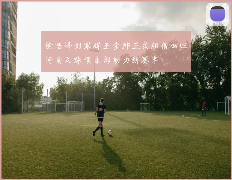 徐浩峰刘家辉王金帅正式租借回归河南足球俱乐部助力新赛季