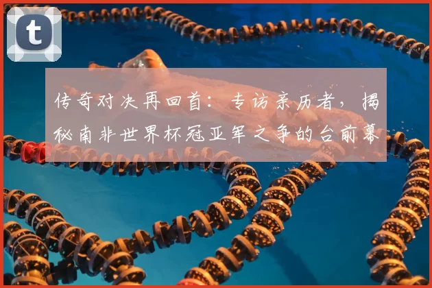传奇对决再回首:专访亲历者,揭秘南非世界杯冠亚军之争的台前幕后