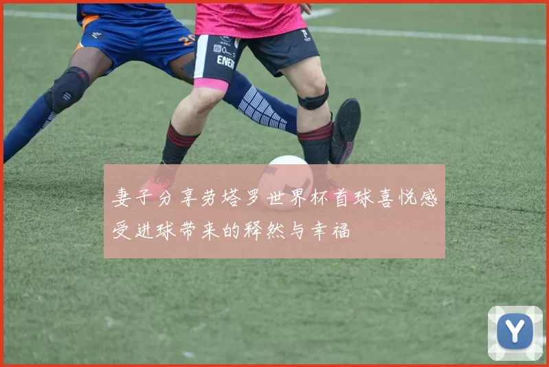 妻子分享劳塔罗世界杯首球喜悦感受进球带来的释然与幸福