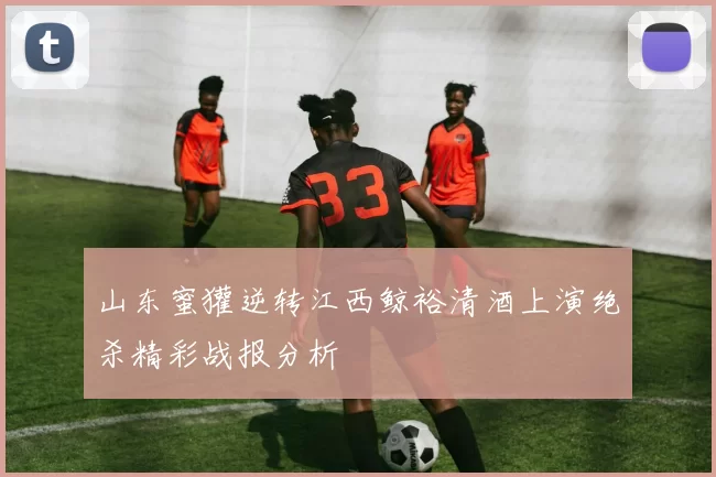 山东蜜獾逆转江西鲸裕清酒上演绝杀精彩战报分析