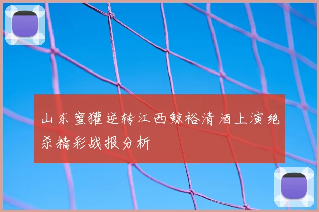 山东蜜獾逆转江西鲸裕清酒上演绝杀精彩战报分析