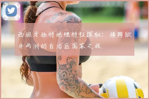 西班牙独特地理特征探秘:横跨欧非两洲的自治区国家之旅