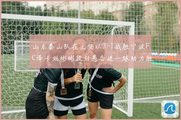 山东泰山队在主场以3-1战胜宁波FC泽卡刘彬彬段刘愚各进一球助力胜利