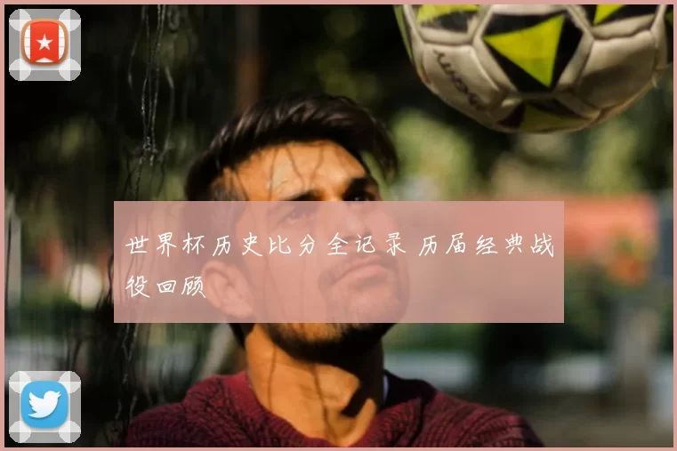 世界杯历史比分全记录 历届经典战役回顾