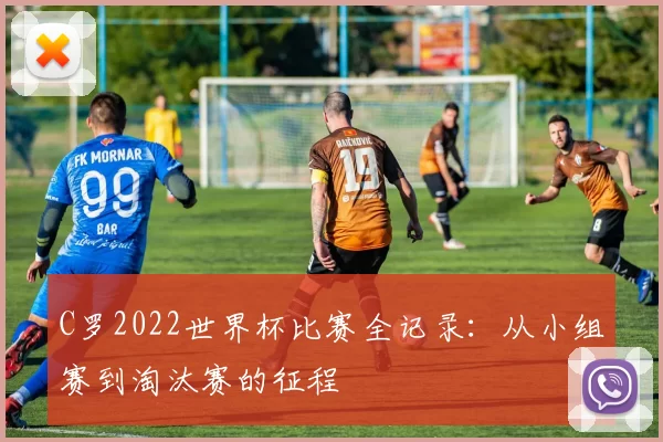 C罗2022世界杯比赛全记录:从小组赛到淘汰赛的征程