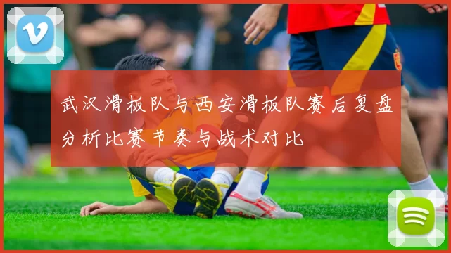 武汉滑板队与西安滑板队赛后复盘分析比赛节奏与战术对比