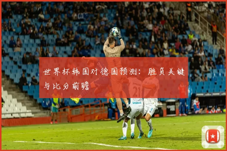 世界杯韩国对德国预测:胜负关键与比分前瞻