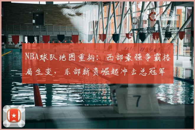 NBA球队地图重构：西部豪强争霸格局生变，东部新贵崛起冲击总冠军