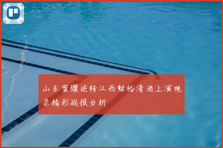山东蜜獾逆转江西鲸裕清酒上演绝杀精彩战报分析