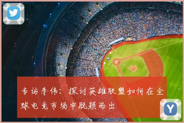 专访李伟：探讨英雄联盟如何在全球电竞市场中脱颖而出
