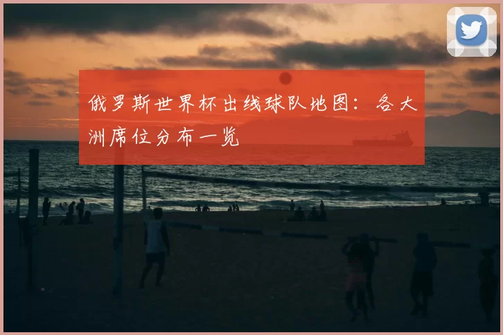 俄罗斯世界杯出线球队地图：各大洲席位分布一览