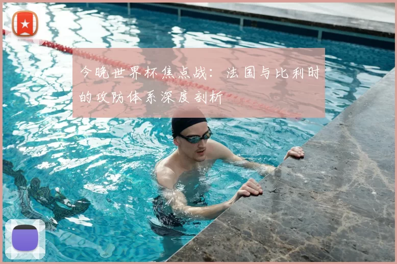 今晚世界杯焦点战:法国与比利时的攻防体系深度剖析