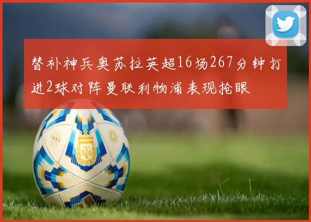 替补神兵奥苏拉英超16场267分钟打进2球对阵曼联利物浦表现抢眼