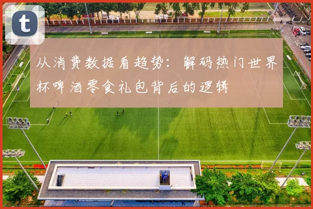 从消费数据看趋势:解码热门世界杯啤酒零食礼包背后的逻辑