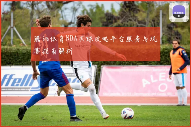 腾讯体育NBA买球攻略平台服务与观赛指南解析