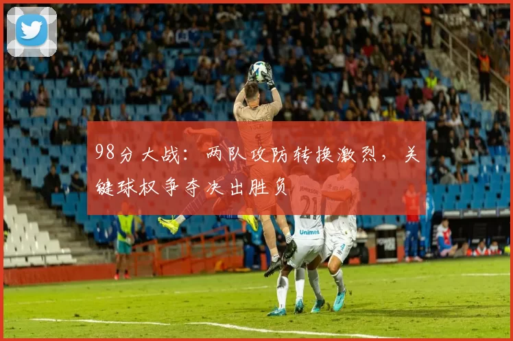 98分大战：两队攻防转换激烈，关键球权争夺决出胜负
