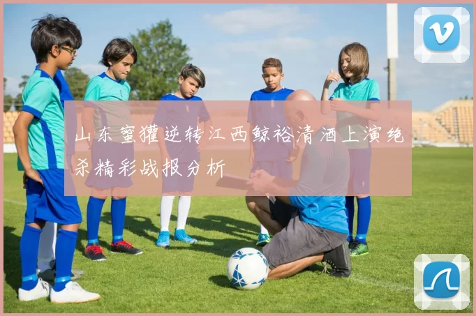 山东蜜獾逆转江西鲸裕清酒上演绝杀精彩战报分析