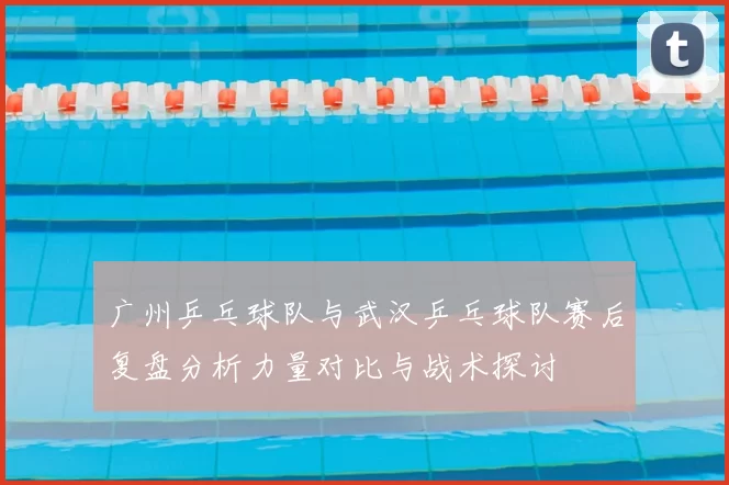 广州乒乓球队与武汉乒乓球队赛后复盘分析力量对比与战术探讨