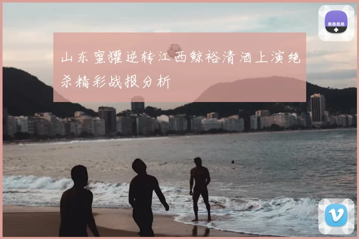 山东蜜獾逆转江西鲸裕清酒上演绝杀精彩战报分析