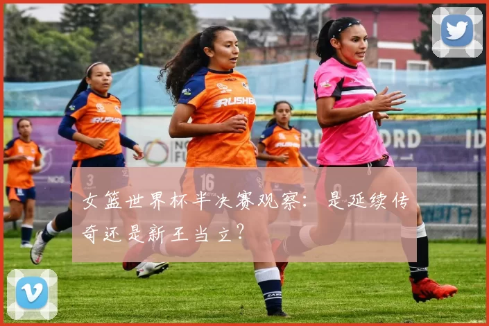 女篮世界杯半决赛观察：是延续传奇还是新王当立？