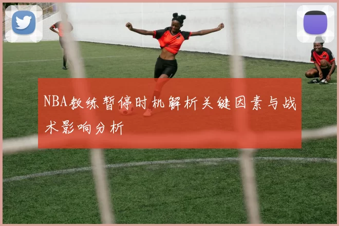 NBA教练暂停时机解析关键因素与战术影响分析