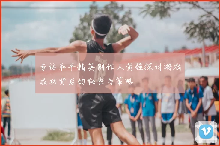 专访和平精英制作人黄强探讨游戏成功背后的秘密与策略
