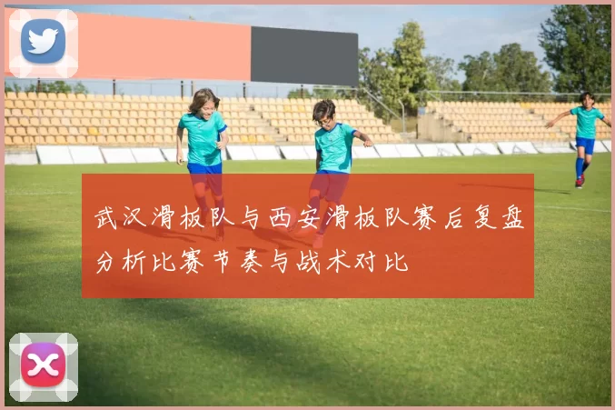 武汉滑板队与西安滑板队赛后复盘分析比赛节奏与战术对比