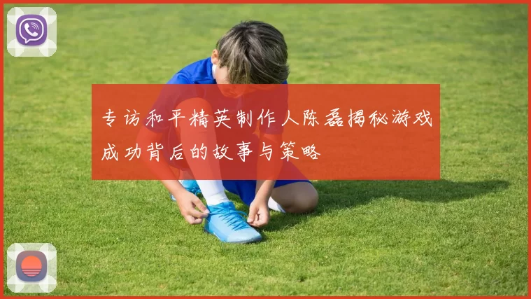 专访和平精英制作人陈磊揭秘游戏成功背后的故事与策略