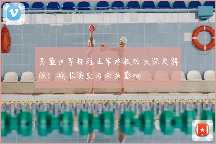 男篮世界杯冠亚军终极对决深度解读:战术演变与未来影响
