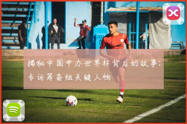 揭秘中国申办世界杯背后的故事：专访筹备组关键人物