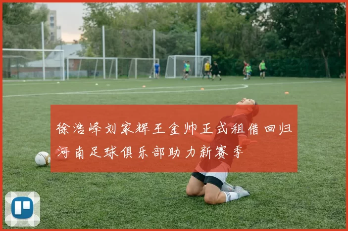 徐浩峰刘家辉王金帅正式租借回归河南足球俱乐部助力新赛季