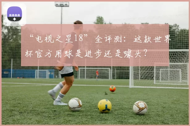 “电视之星18”全评测：这款世界杯官方用球是进步还是噱头？